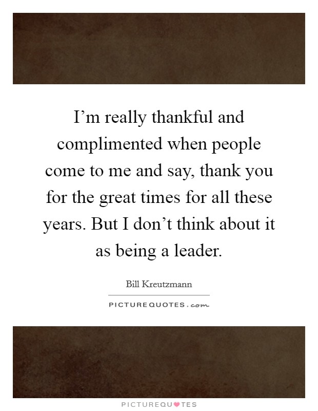 I'm really thankful and complimented when people come to me and say, thank you for the great times for all these years. But I don't think about it as being a leader. Picture Quote #1