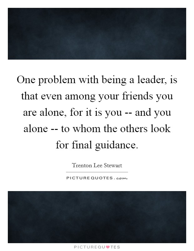 One problem with being a leader, is that even among your friends you are alone, for it is you -- and you alone -- to whom the others look for final guidance. Picture Quote #1