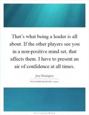 That’s what being a leader is all about. If the other players see you in a non-positive mind set, that affects them. I have to present an air of confidence at all times Picture Quote #1