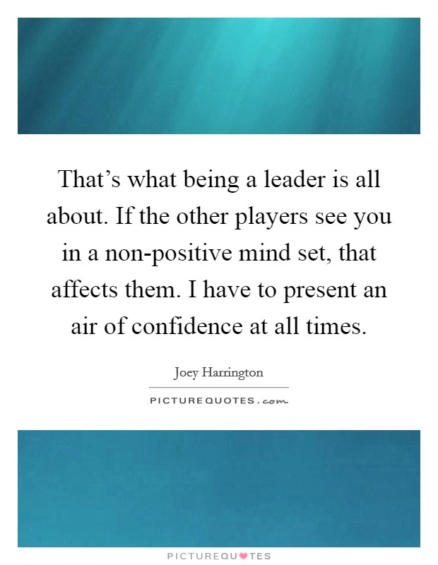 That's what being a leader is all about. If the other players see you in a non-positive mind set, that affects them. I have to present an air of confidence at all times. Picture Quote #1