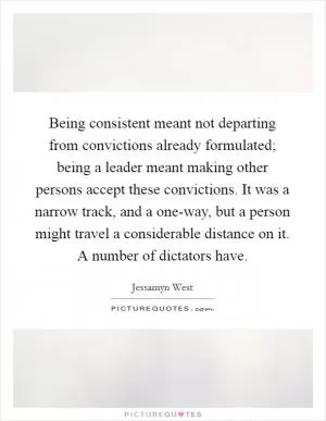 Being consistent meant not departing from convictions already formulated; being a leader meant making other persons accept these convictions. It was a narrow track, and a one-way, but a person might travel a considerable distance on it. A number of dictators have Picture Quote #1