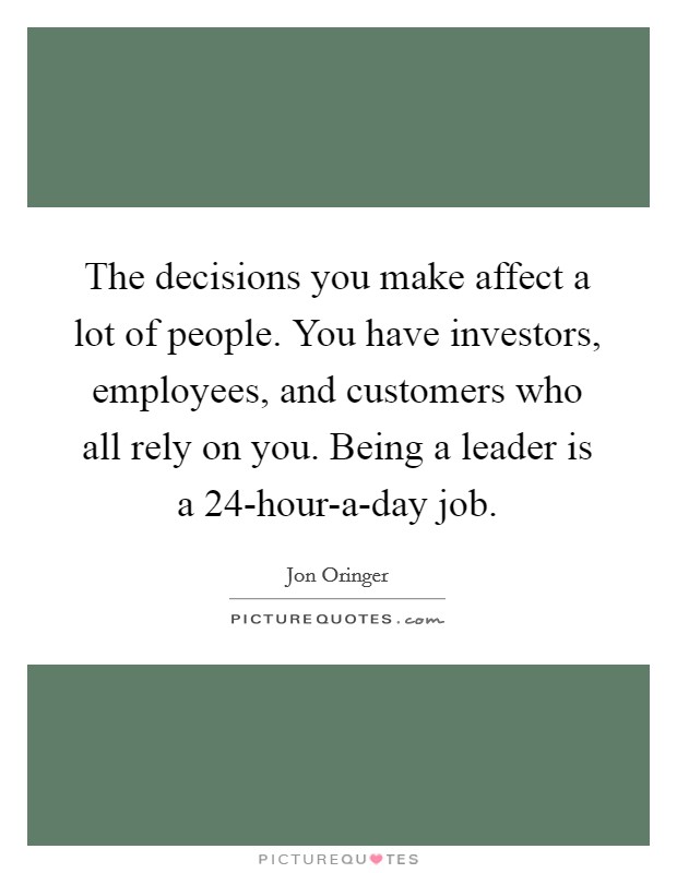 The decisions you make affect a lot of people. You have investors, employees, and customers who all rely on you. Being a leader is a 24-hour-a-day job. Picture Quote #1