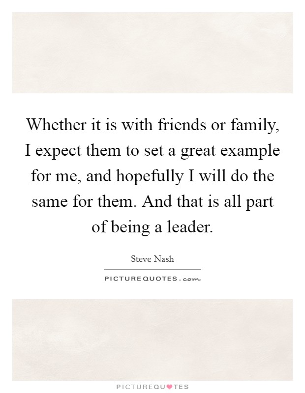 Whether it is with friends or family, I expect them to set a great example for me, and hopefully I will do the same for them. And that is all part of being a leader. Picture Quote #1