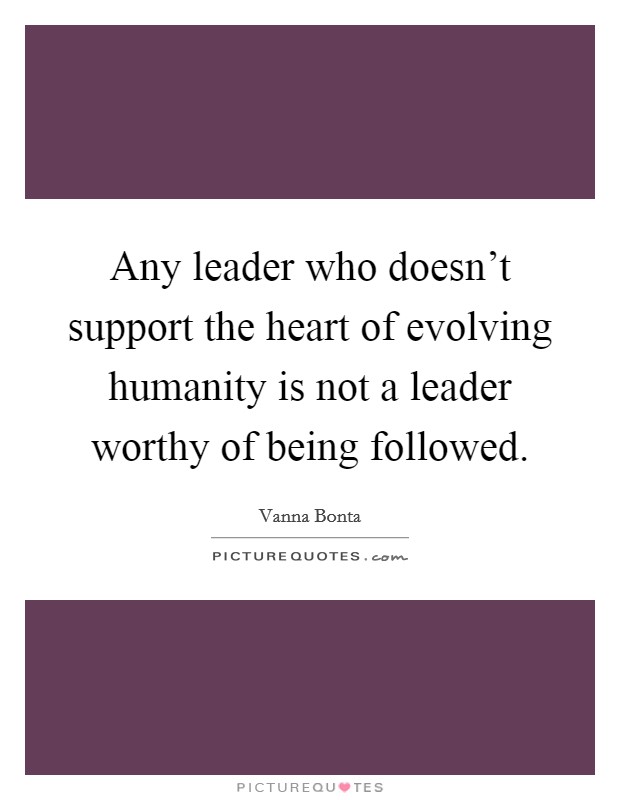 Any leader who doesn't support the heart of evolving humanity is not a leader worthy of being followed. Picture Quote #1