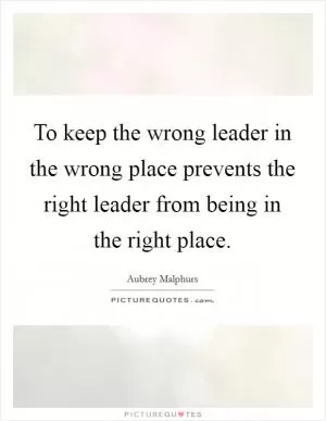 To keep the wrong leader in the wrong place prevents the right leader from being in the right place Picture Quote #1