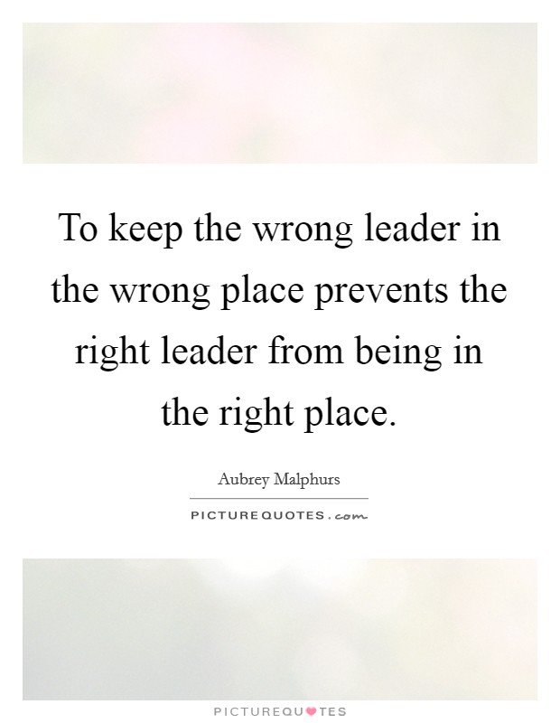 To keep the wrong leader in the wrong place prevents the right leader from being in the right place. Picture Quote #1