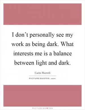 I don’t personally see my work as being dark. What interests me is a balance between light and dark Picture Quote #1