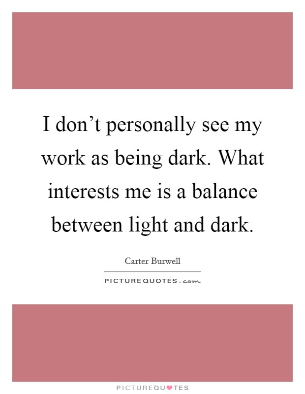 I don't personally see my work as being dark. What interests me is a balance between light and dark. Picture Quote #1