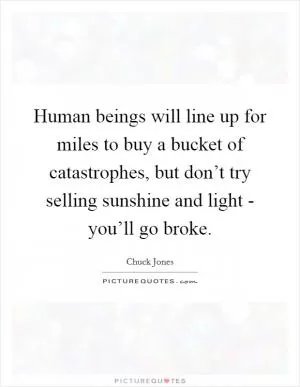 Human beings will line up for miles to buy a bucket of catastrophes, but don’t try selling sunshine and light - you’ll go broke Picture Quote #1