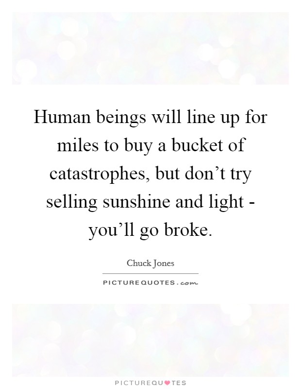 Human beings will line up for miles to buy a bucket of catastrophes, but don't try selling sunshine and light - you'll go broke. Picture Quote #1