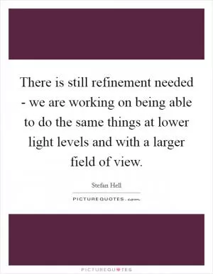 There is still refinement needed - we are working on being able to do the same things at lower light levels and with a larger field of view Picture Quote #1
