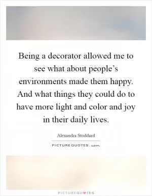 Being a decorator allowed me to see what about people’s environments made them happy. And what things they could do to have more light and color and joy in their daily lives Picture Quote #1