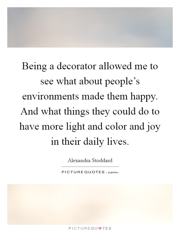 Being a decorator allowed me to see what about people's environments made them happy. And what things they could do to have more light and color and joy in their daily lives. Picture Quote #1