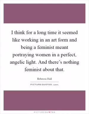 I think for a long time it seemed like working in an art form and being a feminist meant portraying women in a perfect, angelic light. And there’s nothing feminist about that Picture Quote #1