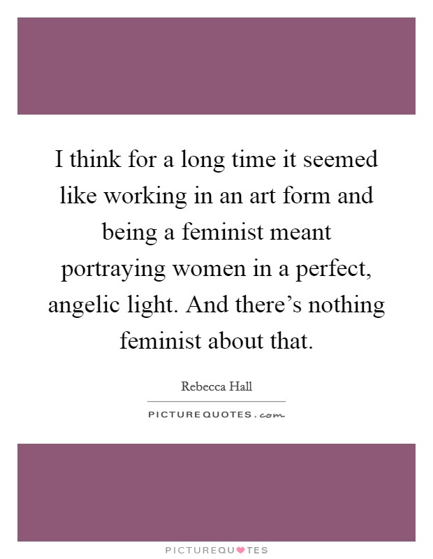 I think for a long time it seemed like working in an art form and being a feminist meant portraying women in a perfect, angelic light. And there's nothing feminist about that. Picture Quote #1