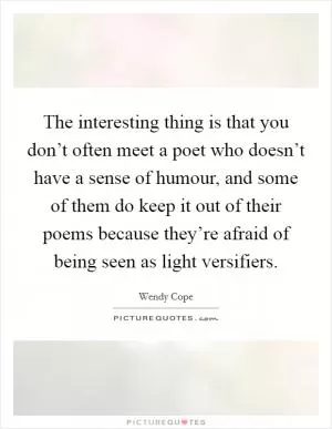 The interesting thing is that you don’t often meet a poet who doesn’t have a sense of humour, and some of them do keep it out of their poems because they’re afraid of being seen as light versifiers Picture Quote #1