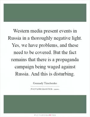 Western media present events in Russia in a thoroughly negative light. Yes, we have problems, and these need to be covered. But the fact remains that there is a propaganda campaign being waged against Russia. And this is disturbing Picture Quote #1
