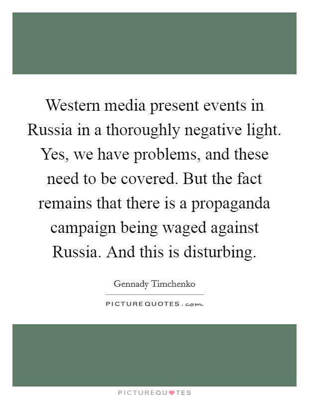 Western media present events in Russia in a thoroughly negative light. Yes, we have problems, and these need to be covered. But the fact remains that there is a propaganda campaign being waged against Russia. And this is disturbing. Picture Quote #1