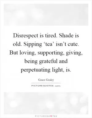 Disrespect is tired. Shade is old. Sipping ‘tea’ isn’t cute. But loving, supporting, giving, being grateful and perpetuating light, is Picture Quote #1