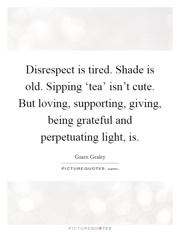 Disrespect is tired. Shade is old. Sipping ‘tea' isn't cute. But loving, supporting, giving, being grateful and perpetuating light, is. Picture Quote #1