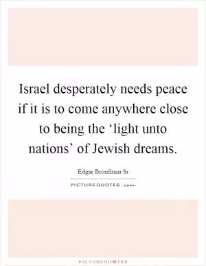Israel desperately needs peace if it is to come anywhere close to being the ‘light unto nations’ of Jewish dreams Picture Quote #1
