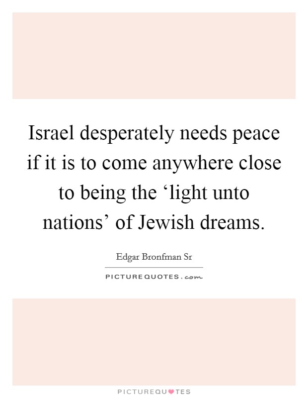 Israel desperately needs peace if it is to come anywhere close to being the ‘light unto nations' of Jewish dreams. Picture Quote #1