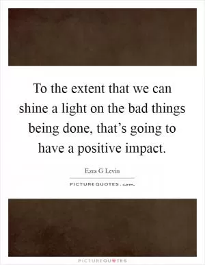 To the extent that we can shine a light on the bad things being done, that’s going to have a positive impact Picture Quote #1