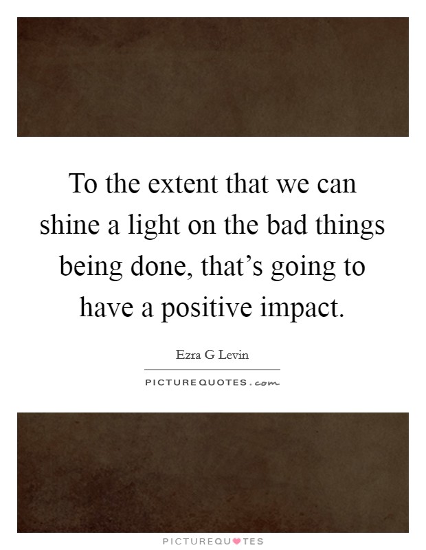 To the extent that we can shine a light on the bad things being done, that's going to have a positive impact. Picture Quote #1