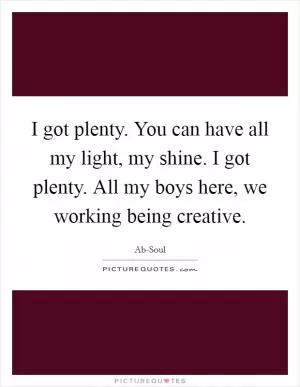 I got plenty. You can have all my light, my shine. I got plenty. All my boys here, we working being creative Picture Quote #1