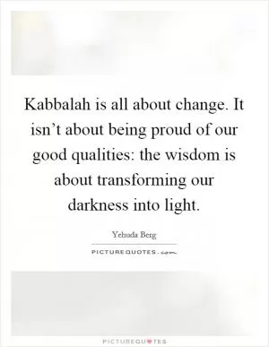 Kabbalah is all about change. It isn’t about being proud of our good qualities: the wisdom is about transforming our darkness into light Picture Quote #1