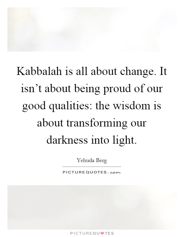 Kabbalah is all about change. It isn't about being proud of our good qualities: the wisdom is about transforming our darkness into light. Picture Quote #1