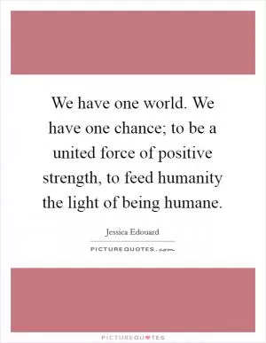 We have one world. We have one chance; to be a united force of positive strength, to feed humanity the light of being humane Picture Quote #1