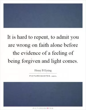It is hard to repent, to admit you are wrong on faith alone before the evidence of a feeling of being forgiven and light comes Picture Quote #1