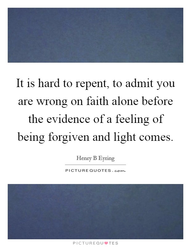 It is hard to repent, to admit you are wrong on faith alone before the evidence of a feeling of being forgiven and light comes. Picture Quote #1