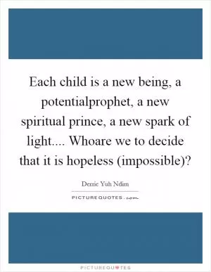 Each child is a new being, a potentialprophet, a new spiritual prince, a new spark of light.... Whoare we to decide that it is hopeless (impossible)? Picture Quote #1