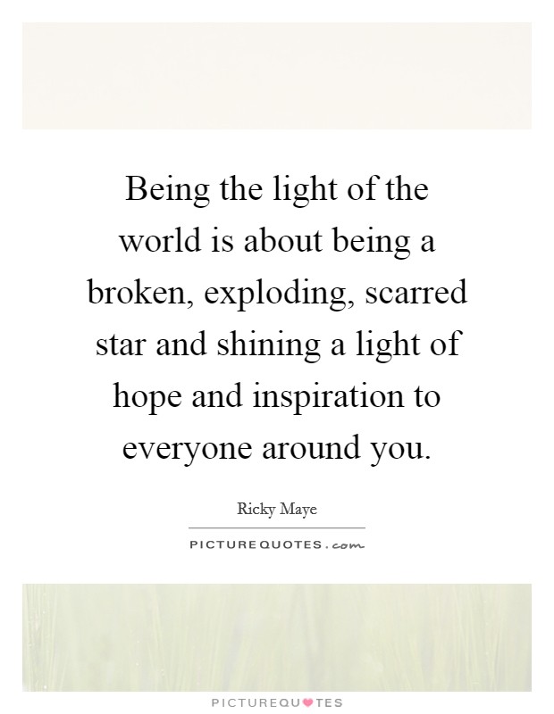 Being the light of the world is about being a broken, exploding, scarred star and shining a light of hope and inspiration to everyone around you. Picture Quote #1