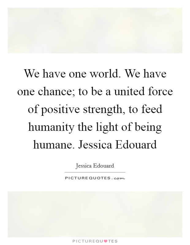 We have one world. We have one chance; to be a united force of positive strength, to feed humanity the light of being humane. Jessica Edouard Picture Quote #1