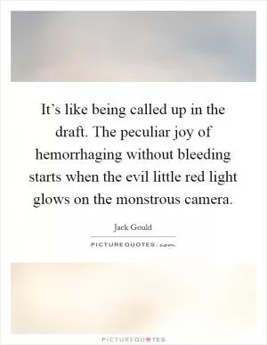It’s like being called up in the draft. The peculiar joy of hemorrhaging without bleeding starts when the evil little red light glows on the monstrous camera Picture Quote #1