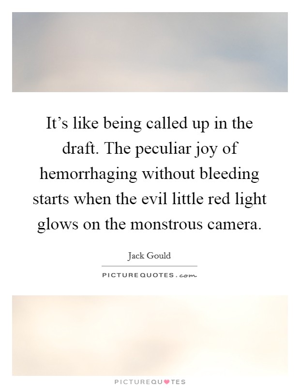 It's like being called up in the draft. The peculiar joy of hemorrhaging without bleeding starts when the evil little red light glows on the monstrous camera. Picture Quote #1