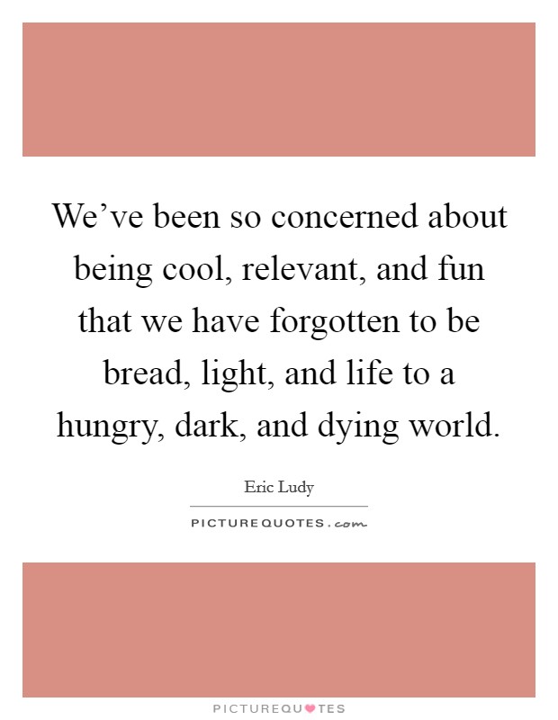 We've been so concerned about being cool, relevant, and fun that we have forgotten to be bread, light, and life to a hungry, dark, and dying world. Picture Quote #1