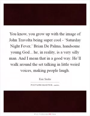 You know, you grow up with the image of John Travolta being super cool - ‘Saturday Night Fever,’ Brian De Palma, handsome young God... he, in reality, is a very silly man. And I mean that in a good way. He’ll walk around the set talking in little weird voices, making people laugh Picture Quote #1