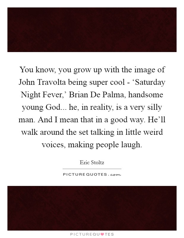 You know, you grow up with the image of John Travolta being super cool - ‘Saturday Night Fever,' Brian De Palma, handsome young God... he, in reality, is a very silly man. And I mean that in a good way. He'll walk around the set talking in little weird voices, making people laugh. Picture Quote #1