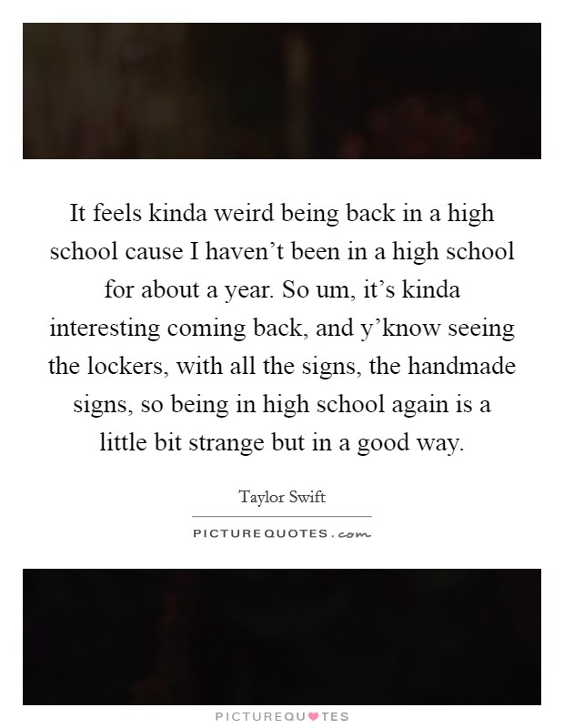 It feels kinda weird being back in a high school cause I haven't been in a high school for about a year. So um, it's kinda interesting coming back, and y'know seeing the lockers, with all the signs, the handmade signs, so being in high school again is a little bit strange but in a good way. Picture Quote #1