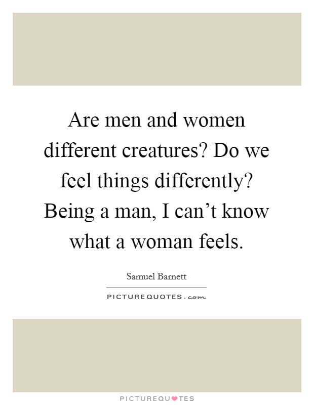 Are men and women different creatures? Do we feel things differently? Being a man, I can't know what a woman feels. Picture Quote #1
