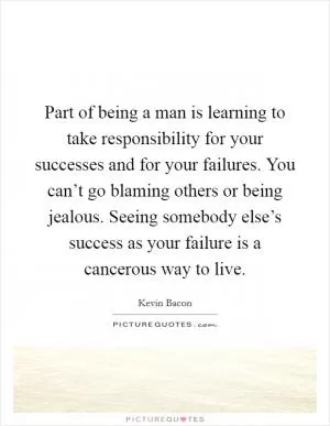 Part of being a man is learning to take responsibility for your successes and for your failures. You can’t go blaming others or being jealous. Seeing somebody else’s success as your failure is a cancerous way to live Picture Quote #1