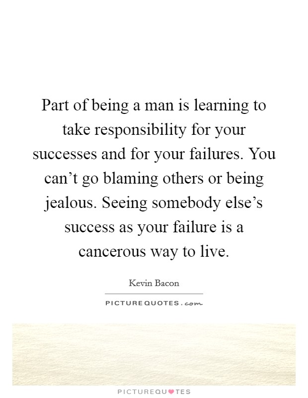 Part of being a man is learning to take responsibility for your successes and for your failures. You can't go blaming others or being jealous. Seeing somebody else's success as your failure is a cancerous way to live. Picture Quote #1