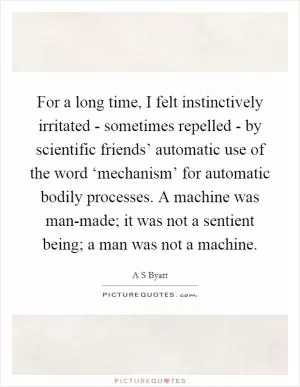 For a long time, I felt instinctively irritated - sometimes repelled - by scientific friends’ automatic use of the word ‘mechanism’ for automatic bodily processes. A machine was man-made; it was not a sentient being; a man was not a machine Picture Quote #1