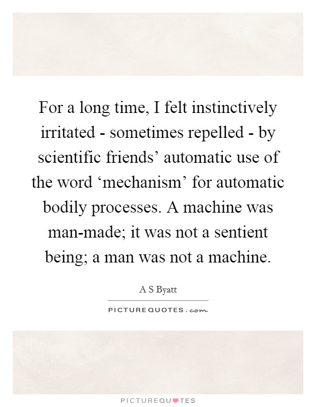 For a long time, I felt instinctively irritated - sometimes repelled - by scientific friends' automatic use of the word ‘mechanism' for automatic bodily processes. A machine was man-made; it was not a sentient being; a man was not a machine. Picture Quote #1
