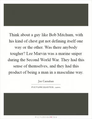 Think about a guy like Bob Mitchum, with his kind of chest gut not defining itself one way or the other. Was there anybody tougher? Lee Marvin was a marine sniper during the Second World War. They had this sense of themselves, and they had this product of being a man in a masculine way Picture Quote #1