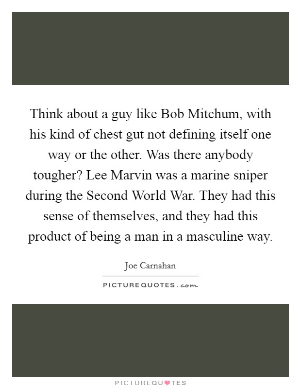 Think about a guy like Bob Mitchum, with his kind of chest gut not defining itself one way or the other. Was there anybody tougher? Lee Marvin was a marine sniper during the Second World War. They had this sense of themselves, and they had this product of being a man in a masculine way. Picture Quote #1